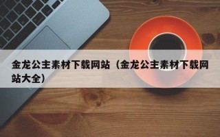 鹤壁金龙公主素材下载网站（金龙公主素材下载网站大全）