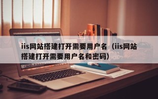 鹤壁iis网站搭建打开需要用户名（iis网站搭建打开需要用户名和密码）