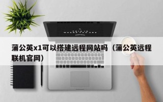 鹤壁蒲公英x1可以搭建远程网站吗（蒲公英远程联机官网）